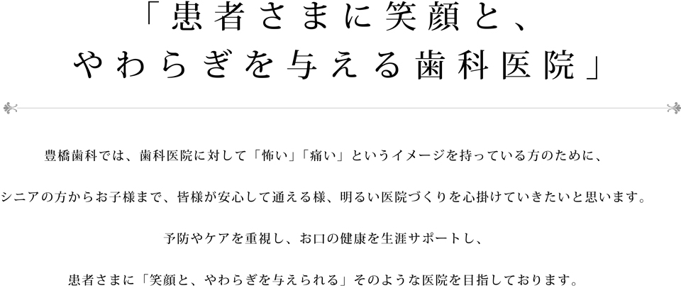 豊橋歯科では、歯科医院に対して「怖い」「痛い」というイメージを持っている方のために、シニアの方からお子様まで、皆様が安心して通える様、明るい医院づくりを心掛けていきたいと思います。予防やケアを重視し、お口の健康を生涯サポートし、患者さまに「笑顔と、やわらぎを与えられる」そのような医院を目指しております。