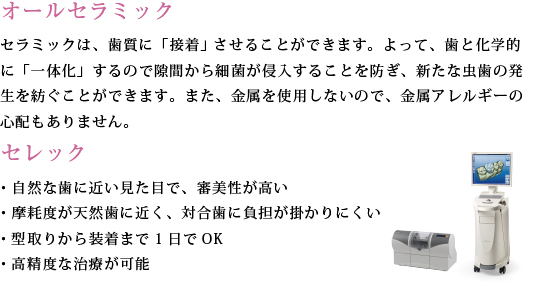 「オールセラミック」セラミックは、歯質に「接着」 させることができます。よって、歯と化学的に「一体化」するので隙間から細菌が侵入することを防ぎ、新たな虫歯の発生を紡ぐことができます。また、金属を使用しないので、金属アレルギーの心配もありません。「セレック」・自然な歯に近い見た目で、審美性が高い・摩耗度が天然歯に近く、対合歯に負担が掛かりにくい・型取りから装着まで1日でOK・高精度な治療が可能