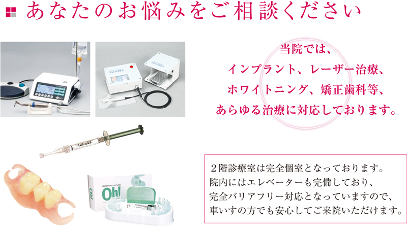 当院では、インプラント、レーザー治療、ホワイトニング、矯正歯科等、あらゆる治療に対応しております。２階診療室は完全個室となっております。院内にはエレベーターも完備しており、完全バリアフリー対応となっていますので、車いすの方でも安心してご来院いただけます。